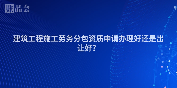 建筑工程施工劳务分包资质申请办理好还是出让好？
