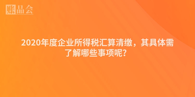 2020年度企业所得税汇算清缴，其具体需了解哪些事项呢？