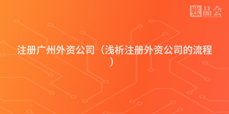 注册广州外资公司（浅析注册外资公司的流程）