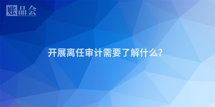开展离任审计需要了解什么？