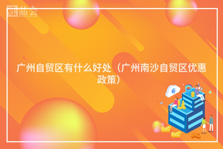 广州自贸区有什么好处(广州南沙自贸区优惠政策)