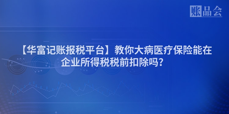 【华富记账报税平台】教你大病医疗保险能在企业所得税税前扣除吗？