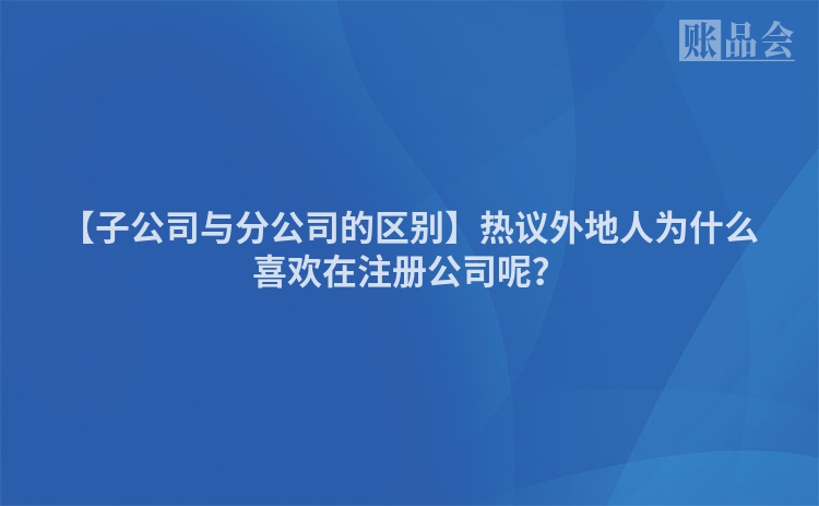 【子公司与分公司的区别】热议外地人为什么喜欢在注册公司呢？
