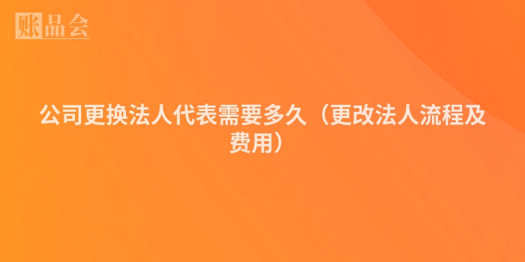 公司更换法人代表需要多久（更改法人流程及费用）