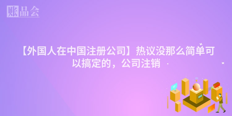 【外国人在中国注册公司】热议没那么简单可以搞定的,公司注销