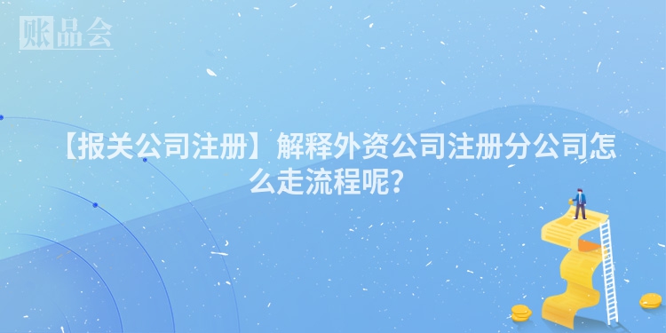 【报关公司注册】解释外资公司注册分公司怎么走流程呢？