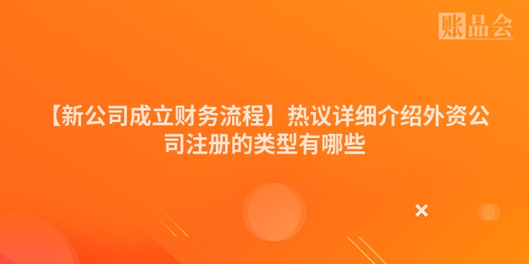 【新公司成立财务流程】热议详细介绍外资公司注册的类型有哪些