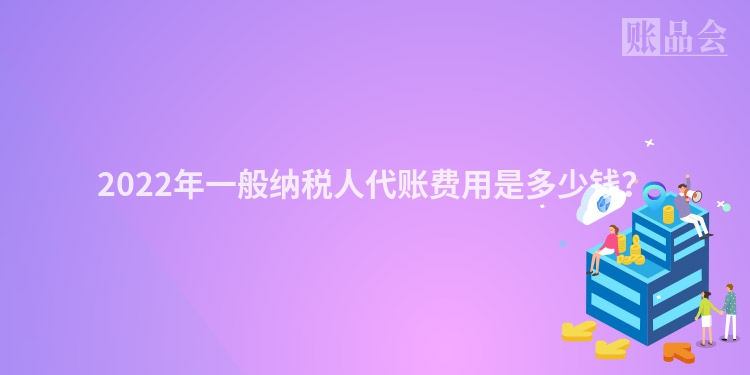 2022年一般纳税人代账费用是多少钱？