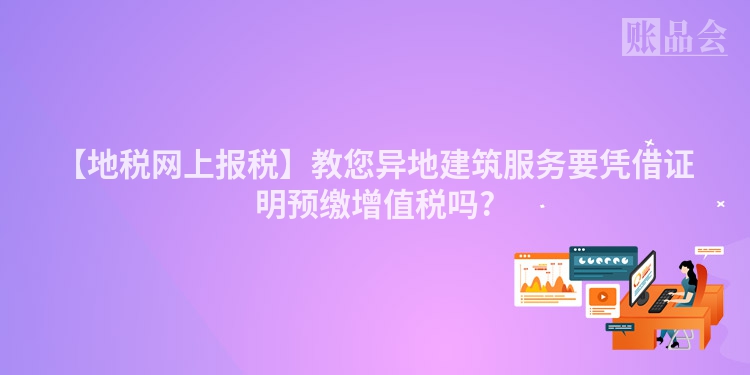 【地税网上报税】教您异地建筑服务要凭借证明预缴增值税吗?