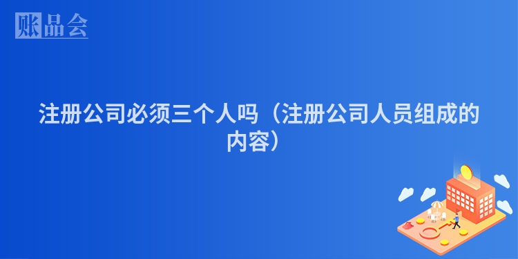 注册公司必须三个人吗（注册公司人员组成的内容）