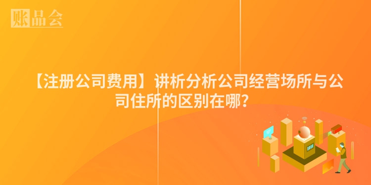 【注册公司费用】讲析分析公司经营场所与公司住所的区别在哪?