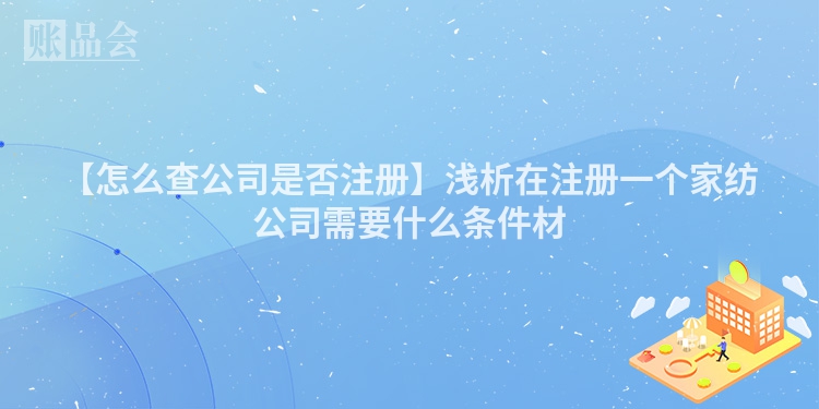 【怎么查公司是否注册】浅析在注册一个家纺公司需要什么条件材