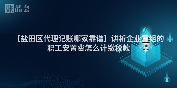 【盐田区代理记账哪家靠谱】讲析企业重组的职工安置费怎么计缴税款