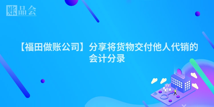 【福田做账公司】分享将货物交付他人代销的会计分录