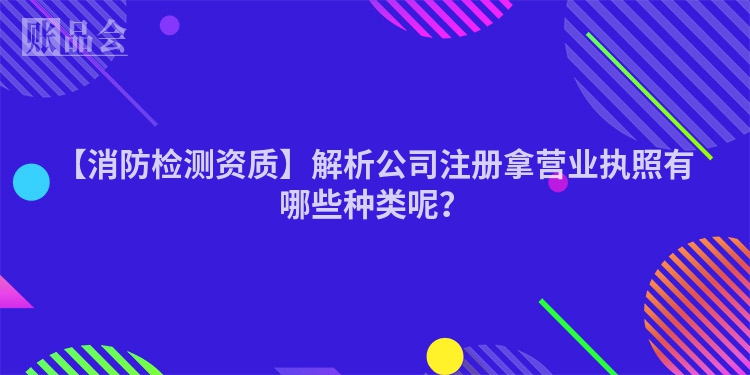 【消防检测资质】解析公司注册拿营业执照有哪些种类呢？