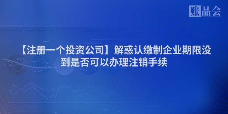 【注册一个投资公司】解惑认缴制企业期限没到是否可以办理注销手续