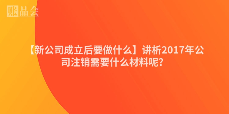 【新公司成立后要做什么】讲析2017年公司注销需要什么材料呢？