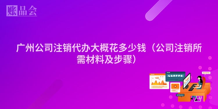 广州公司注销代办大概花多少钱（公司注销所需材料及步骤）