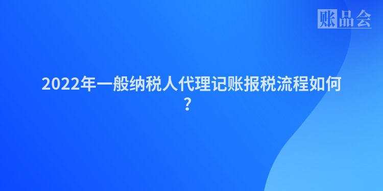 2022年一般纳税人代理记账报税流程如何？