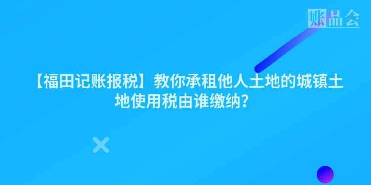 【福田记账报税】教你承租他人土地的城镇土地使用税由谁缴纳？