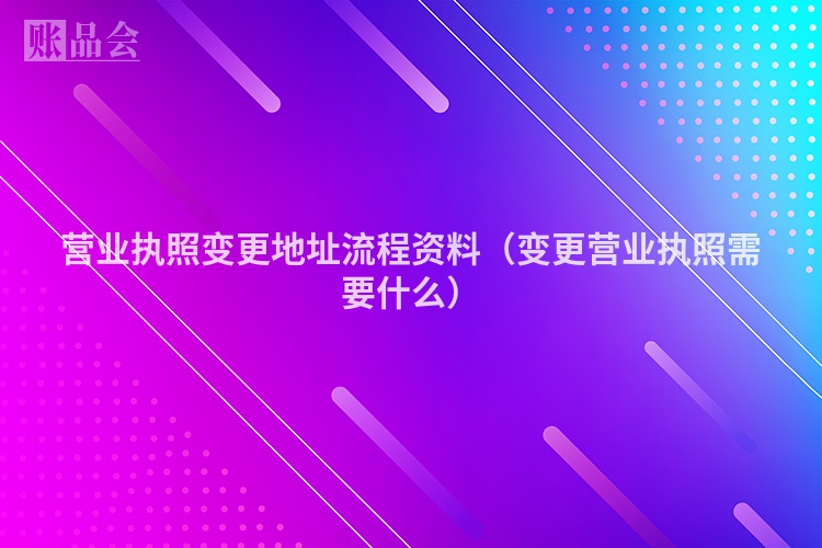 营业执照变更地址流程资料（变更营业执照需要什么）