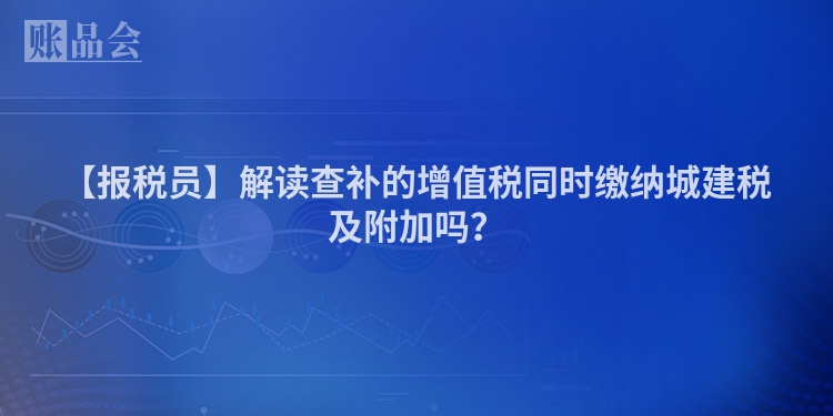 【报税员】解读查补的增值税同时缴纳城建税及附加吗？