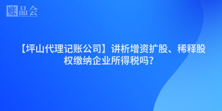 【坪山代理记账公司】讲析增资扩股、稀释股权缴纳企业所得税吗？