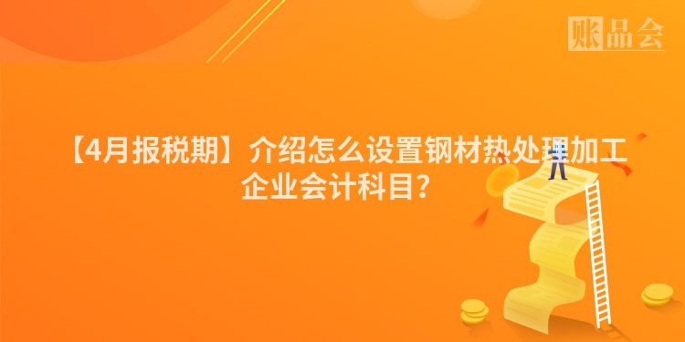 【4月报税期】介绍怎么设置钢材热处理加工企业会计科目？