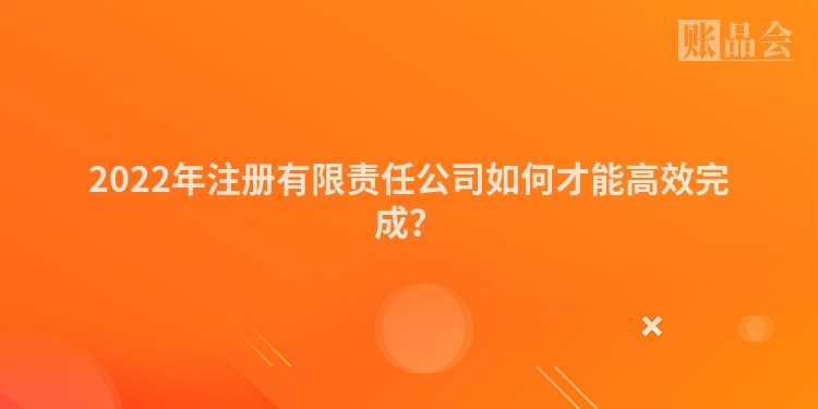 2022年注册有限责任公司如何才能高效完成?