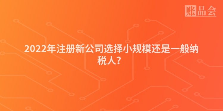 2022年注册新公司选择小规模还是一般纳税人？