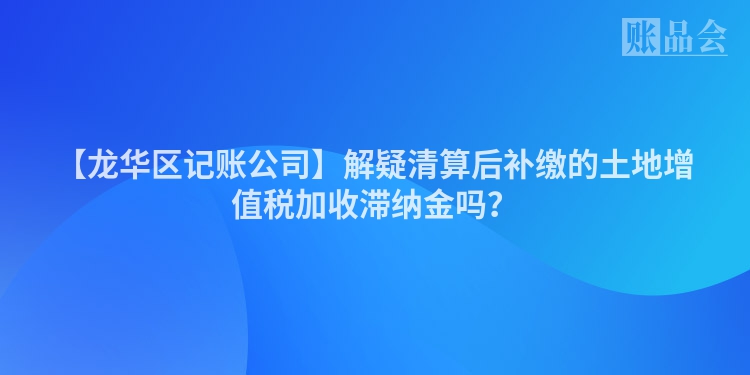 【龙华区记账公司】解疑清算后补缴的土地增值税加收滞纳金吗？