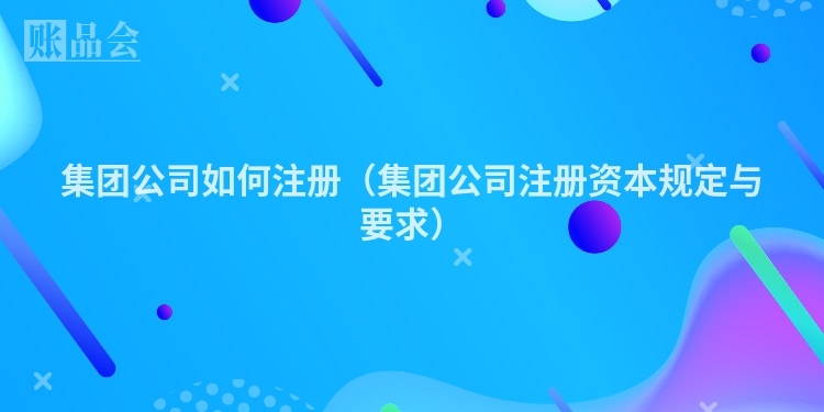 集团公司如何注册(集团公司注册资本规定与要求)