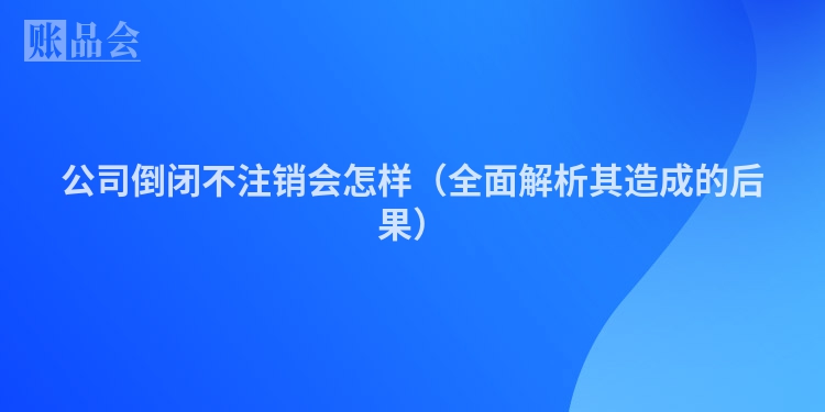 公司倒闭不注销会怎样（全面解析其造成的后果）