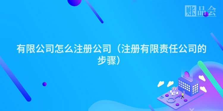 有限公司怎么注册公司（注册有限责任公司的步骤）