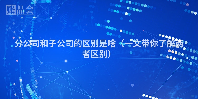 分公司和子公司的区别是啥（一文带你了解两者区别）