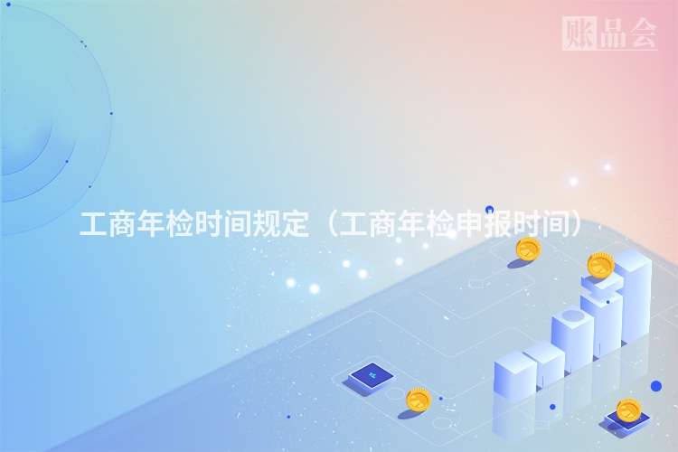 工商年检时间规定（工商年检申报时间）