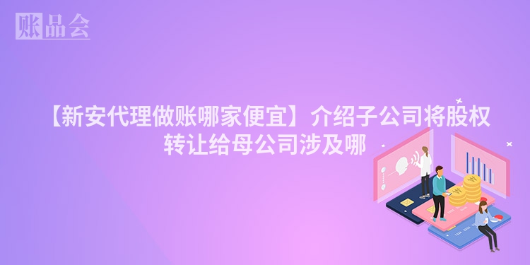 【新安代理做账哪家便宜】介绍子公司将股权转让给母公司涉及哪