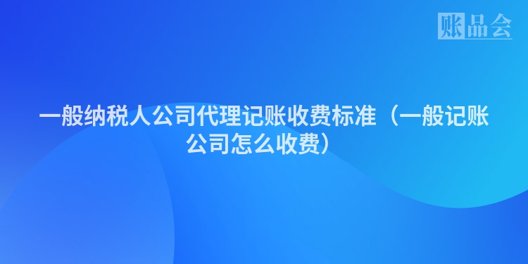 一般纳税人公司代理记账收费标准（一般记账公司怎么收费）