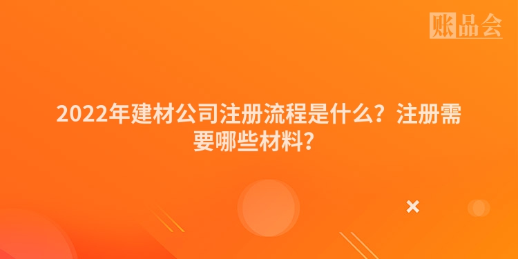 2022年建材公司注册流程是什么？注册需要哪些材料？