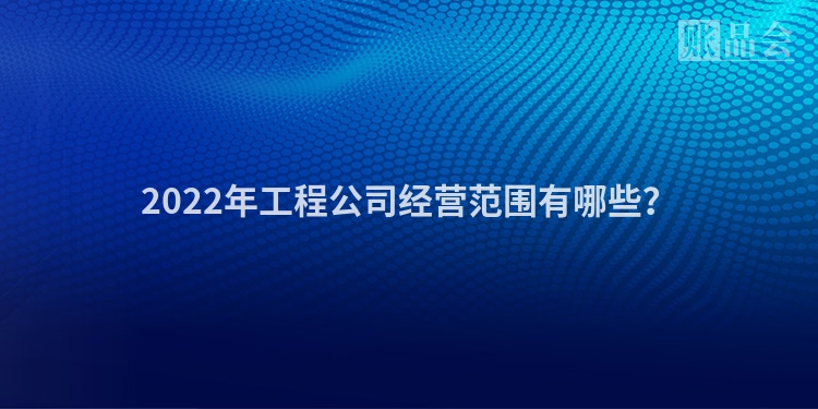 2022年工程公司经营范围有哪些？