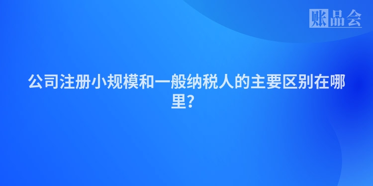 公司注册小规模和一般纳税人的主要区别在哪里？