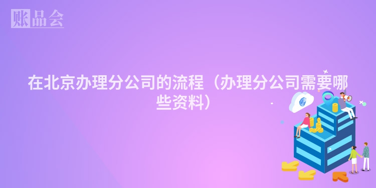 在北京办理分公司的流程（办理分公司需要哪些资料）