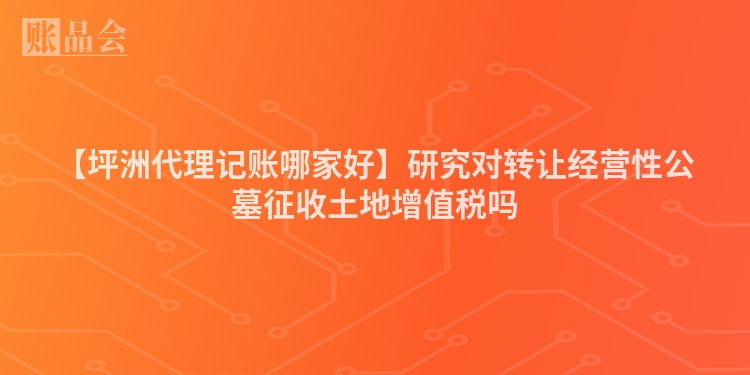 【坪洲代理记账哪家好】研究对转让经营性公墓征收土地增值税吗