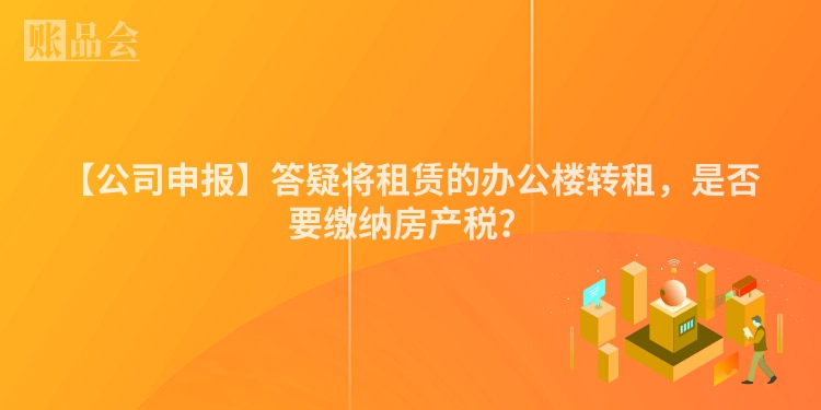 【公司申报】答疑将租赁的办公楼转租，是否要缴纳房产税？