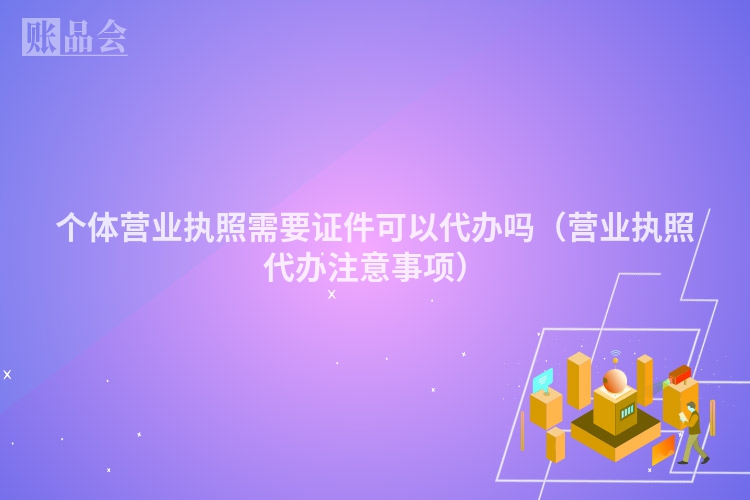 个体营业执照需要证件可以代办吗（营业执照代办注意事项）