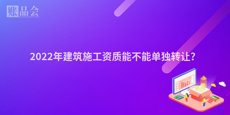 2022年建筑施工资质能不能单独转让？