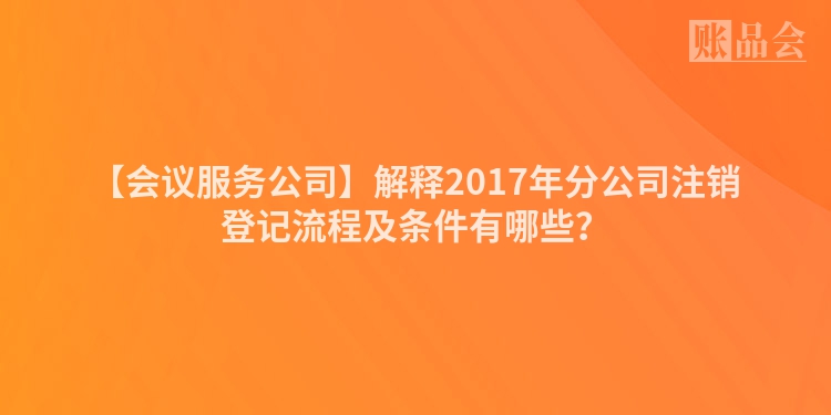 【会议服务公司】解释2017年分公司注销登记流程及条件有哪些？