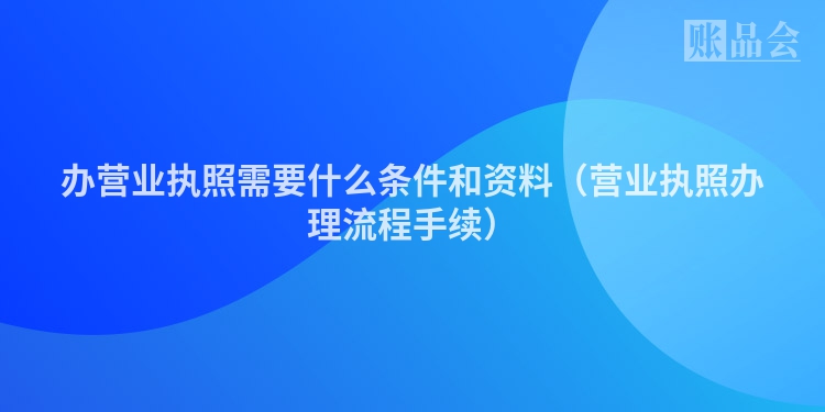 办营业执照需要什么条件和资料（营业执照办理流程手续）