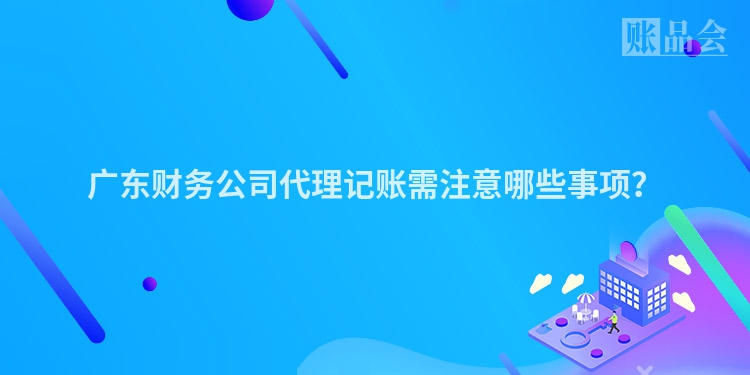 广东财务公司代理记账需注意哪些事项？