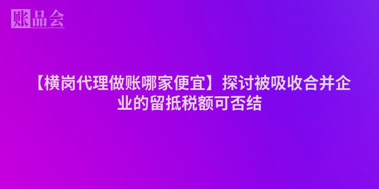 【横岗代理做账哪家便宜】探讨被吸收合并企业的留抵税额可否结